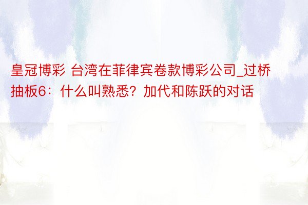 皇冠博彩 台湾在菲律宾卷款博彩公司_过桥抽板6：什么叫熟悉？加代和陈跃的对话